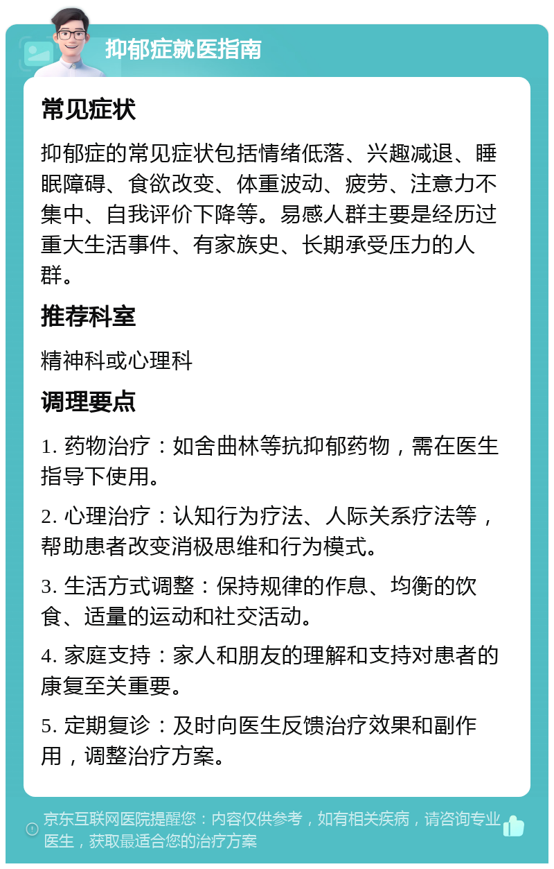 抑郁症就医指南 常见症状 抑郁症的常见症状包括情绪低落、兴趣减退、睡眠障碍、食欲改变、体重波动、疲劳、注意力不集中、自我评价下降等。易感人群主要是经历过重大生活事件、有家族史、长期承受压力的人群。 推荐科室 精神科或心理科 调理要点 1. 药物治疗：如舍曲林等抗抑郁药物，需在医生指导下使用。 2. 心理治疗：认知行为疗法、人际关系疗法等，帮助患者改变消极思维和行为模式。 3. 生活方式调整：保持规律的作息、均衡的饮食、适量的运动和社交活动。 4. 家庭支持：家人和朋友的理解和支持对患者的康复至关重要。 5. 定期复诊：及时向医生反馈治疗效果和副作用，调整治疗方案。