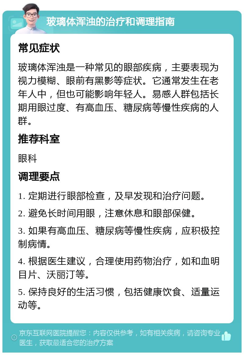 玻璃体浑浊的治疗和调理指南 常见症状 玻璃体浑浊是一种常见的眼部疾病，主要表现为视力模糊、眼前有黑影等症状。它通常发生在老年人中，但也可能影响年轻人。易感人群包括长期用眼过度、有高血压、糖尿病等慢性疾病的人群。 推荐科室 眼科 调理要点 1. 定期进行眼部检查，及早发现和治疗问题。 2. 避免长时间用眼，注意休息和眼部保健。 3. 如果有高血压、糖尿病等慢性疾病，应积极控制病情。 4. 根据医生建议，合理使用药物治疗，如和血明目片、沃丽汀等。 5. 保持良好的生活习惯，包括健康饮食、适量运动等。