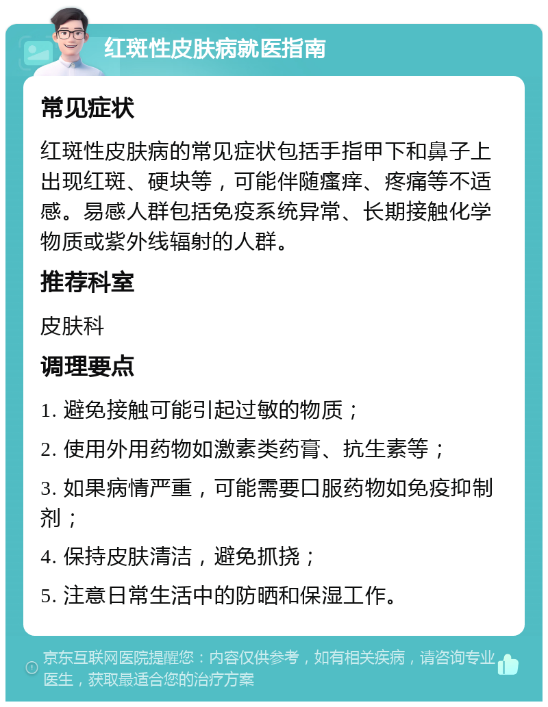 红斑性皮肤病就医指南 常见症状 红斑性皮肤病的常见症状包括手指甲下和鼻子上出现红斑、硬块等，可能伴随瘙痒、疼痛等不适感。易感人群包括免疫系统异常、长期接触化学物质或紫外线辐射的人群。 推荐科室 皮肤科 调理要点 1. 避免接触可能引起过敏的物质； 2. 使用外用药物如激素类药膏、抗生素等； 3. 如果病情严重，可能需要口服药物如免疫抑制剂； 4. 保持皮肤清洁，避免抓挠； 5. 注意日常生活中的防晒和保湿工作。