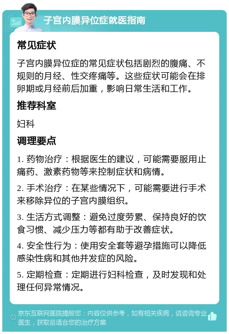 子宫内膜异位症就医指南 常见症状 子宫内膜异位症的常见症状包括剧烈的腹痛、不规则的月经、性交疼痛等。这些症状可能会在排卵期或月经前后加重，影响日常生活和工作。 推荐科室 妇科 调理要点 1. 药物治疗：根据医生的建议，可能需要服用止痛药、激素药物等来控制症状和病情。 2. 手术治疗：在某些情况下，可能需要进行手术来移除异位的子宫内膜组织。 3. 生活方式调整：避免过度劳累、保持良好的饮食习惯、减少压力等都有助于改善症状。 4. 安全性行为：使用安全套等避孕措施可以降低感染性病和其他并发症的风险。 5. 定期检查：定期进行妇科检查，及时发现和处理任何异常情况。