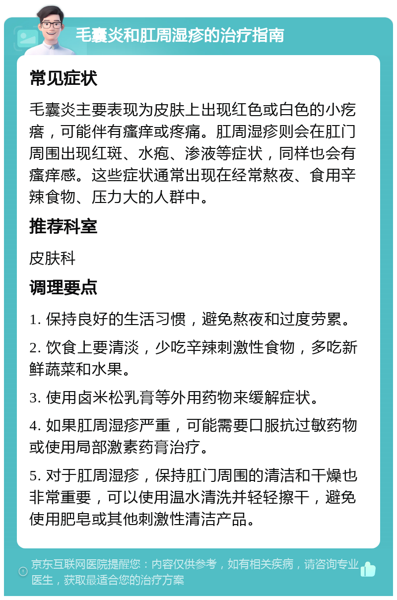 毛囊炎和肛周湿疹的治疗指南 常见症状 毛囊炎主要表现为皮肤上出现红色或白色的小疙瘩，可能伴有瘙痒或疼痛。肛周湿疹则会在肛门周围出现红斑、水疱、渗液等症状，同样也会有瘙痒感。这些症状通常出现在经常熬夜、食用辛辣食物、压力大的人群中。 推荐科室 皮肤科 调理要点 1. 保持良好的生活习惯，避免熬夜和过度劳累。 2. 饮食上要清淡，少吃辛辣刺激性食物，多吃新鲜蔬菜和水果。 3. 使用卤米松乳膏等外用药物来缓解症状。 4. 如果肛周湿疹严重，可能需要口服抗过敏药物或使用局部激素药膏治疗。 5. 对于肛周湿疹，保持肛门周围的清洁和干燥也非常重要，可以使用温水清洗并轻轻擦干，避免使用肥皂或其他刺激性清洁产品。