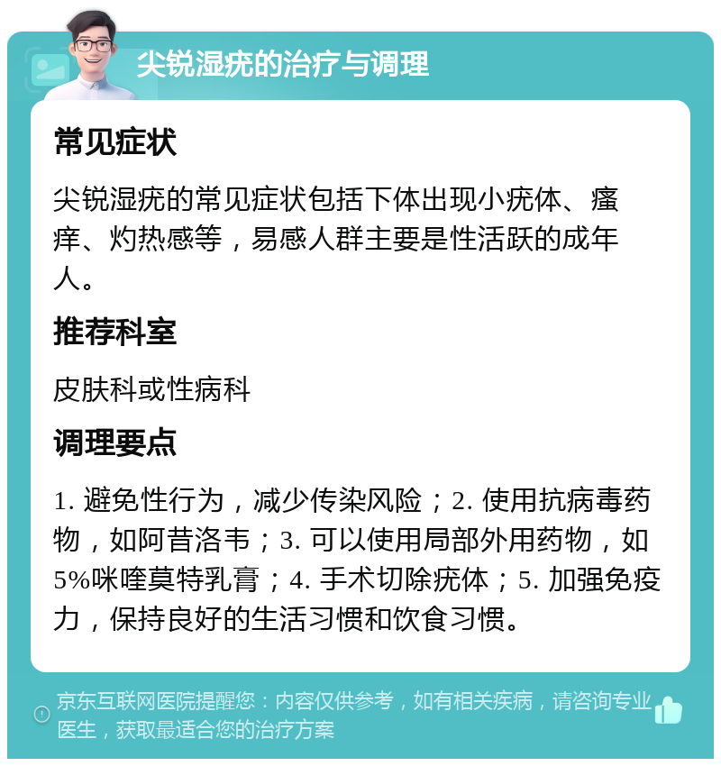 尖锐湿疣的治疗与调理 常见症状 尖锐湿疣的常见症状包括下体出现小疣体、瘙痒、灼热感等，易感人群主要是性活跃的成年人。 推荐科室 皮肤科或性病科 调理要点 1. 避免性行为，减少传染风险；2. 使用抗病毒药物，如阿昔洛韦；3. 可以使用局部外用药物，如5%咪喹莫特乳膏；4. 手术切除疣体；5. 加强免疫力，保持良好的生活习惯和饮食习惯。