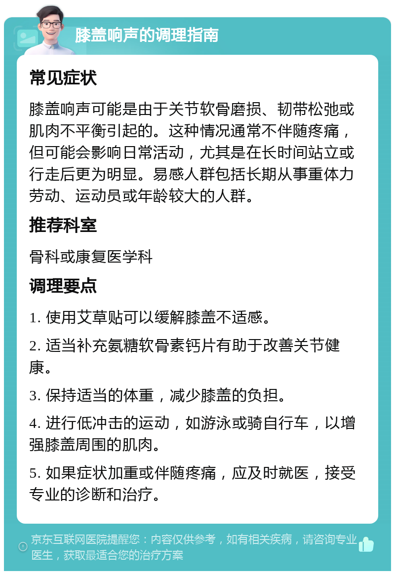 膝盖响声的调理指南 常见症状 膝盖响声可能是由于关节软骨磨损、韧带松弛或肌肉不平衡引起的。这种情况通常不伴随疼痛，但可能会影响日常活动，尤其是在长时间站立或行走后更为明显。易感人群包括长期从事重体力劳动、运动员或年龄较大的人群。 推荐科室 骨科或康复医学科 调理要点 1. 使用艾草贴可以缓解膝盖不适感。 2. 适当补充氨糖软骨素钙片有助于改善关节健康。 3. 保持适当的体重，减少膝盖的负担。 4. 进行低冲击的运动，如游泳或骑自行车，以增强膝盖周围的肌肉。 5. 如果症状加重或伴随疼痛，应及时就医，接受专业的诊断和治疗。