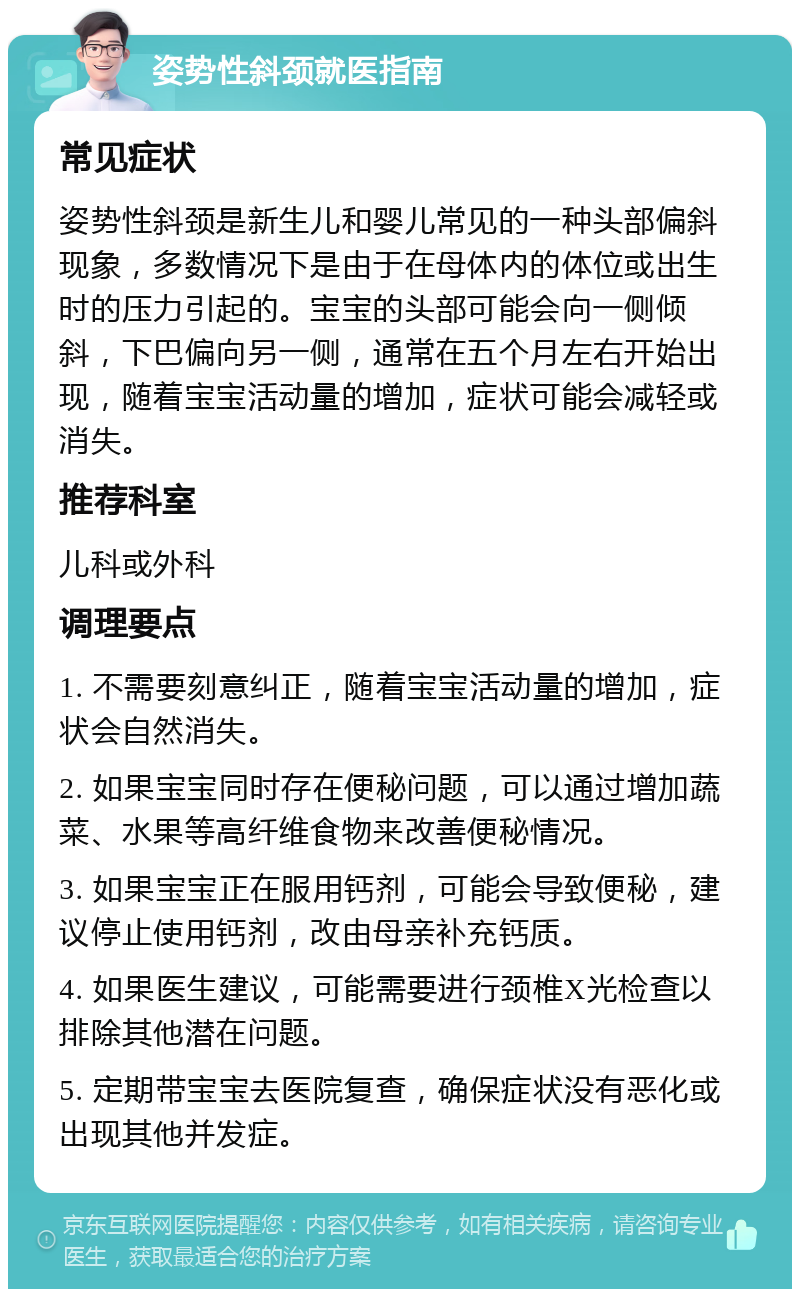 姿势性斜颈就医指南 常见症状 姿势性斜颈是新生儿和婴儿常见的一种头部偏斜现象，多数情况下是由于在母体内的体位或出生时的压力引起的。宝宝的头部可能会向一侧倾斜，下巴偏向另一侧，通常在五个月左右开始出现，随着宝宝活动量的增加，症状可能会减轻或消失。 推荐科室 儿科或外科 调理要点 1. 不需要刻意纠正，随着宝宝活动量的增加，症状会自然消失。 2. 如果宝宝同时存在便秘问题，可以通过增加蔬菜、水果等高纤维食物来改善便秘情况。 3. 如果宝宝正在服用钙剂，可能会导致便秘，建议停止使用钙剂，改由母亲补充钙质。 4. 如果医生建议，可能需要进行颈椎X光检查以排除其他潜在问题。 5. 定期带宝宝去医院复查，确保症状没有恶化或出现其他并发症。