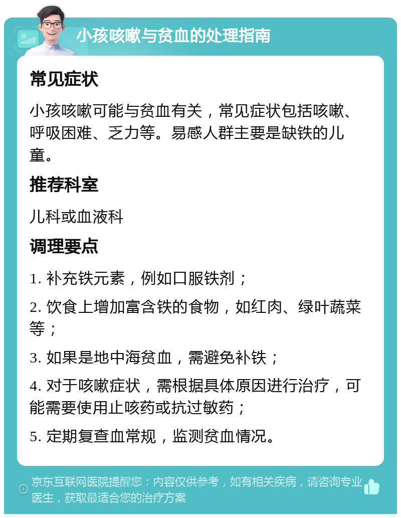 小孩咳嗽与贫血的处理指南 常见症状 小孩咳嗽可能与贫血有关，常见症状包括咳嗽、呼吸困难、乏力等。易感人群主要是缺铁的儿童。 推荐科室 儿科或血液科 调理要点 1. 补充铁元素，例如口服铁剂； 2. 饮食上增加富含铁的食物，如红肉、绿叶蔬菜等； 3. 如果是地中海贫血，需避免补铁； 4. 对于咳嗽症状，需根据具体原因进行治疗，可能需要使用止咳药或抗过敏药； 5. 定期复查血常规，监测贫血情况。