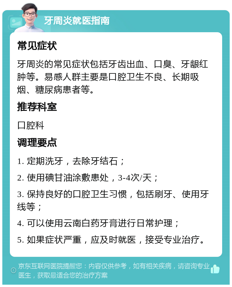 牙周炎就医指南 常见症状 牙周炎的常见症状包括牙齿出血、口臭、牙龈红肿等。易感人群主要是口腔卫生不良、长期吸烟、糖尿病患者等。 推荐科室 口腔科 调理要点 1. 定期洗牙，去除牙结石； 2. 使用碘甘油涂敷患处，3-4次/天； 3. 保持良好的口腔卫生习惯，包括刷牙、使用牙线等； 4. 可以使用云南白药牙膏进行日常护理； 5. 如果症状严重，应及时就医，接受专业治疗。