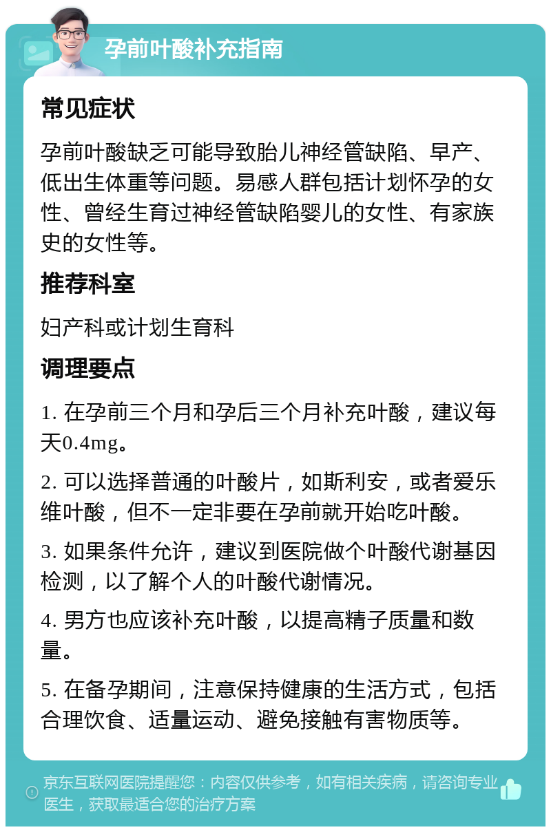 孕前叶酸补充指南 常见症状 孕前叶酸缺乏可能导致胎儿神经管缺陷、早产、低出生体重等问题。易感人群包括计划怀孕的女性、曾经生育过神经管缺陷婴儿的女性、有家族史的女性等。 推荐科室 妇产科或计划生育科 调理要点 1. 在孕前三个月和孕后三个月补充叶酸，建议每天0.4mg。 2. 可以选择普通的叶酸片，如斯利安，或者爱乐维叶酸，但不一定非要在孕前就开始吃叶酸。 3. 如果条件允许，建议到医院做个叶酸代谢基因检测，以了解个人的叶酸代谢情况。 4. 男方也应该补充叶酸，以提高精子质量和数量。 5. 在备孕期间，注意保持健康的生活方式，包括合理饮食、适量运动、避免接触有害物质等。