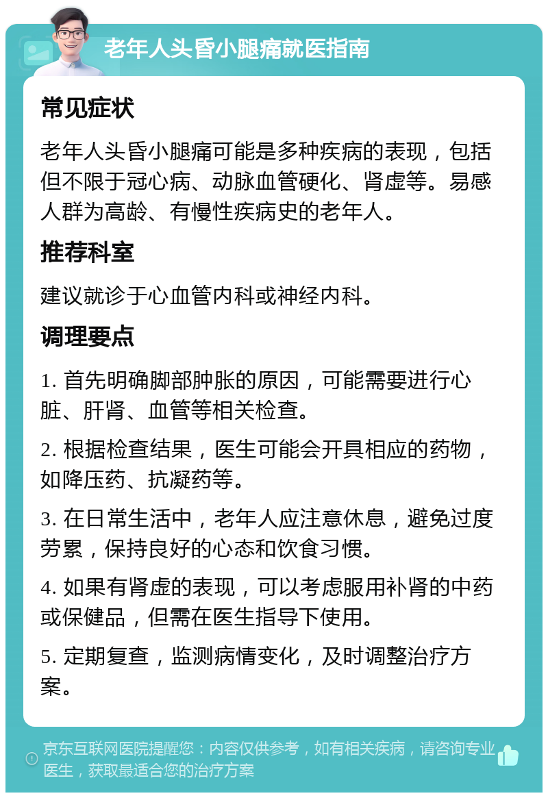 老年人头昏小腿痛就医指南 常见症状 老年人头昏小腿痛可能是多种疾病的表现，包括但不限于冠心病、动脉血管硬化、肾虚等。易感人群为高龄、有慢性疾病史的老年人。 推荐科室 建议就诊于心血管内科或神经内科。 调理要点 1. 首先明确脚部肿胀的原因，可能需要进行心脏、肝肾、血管等相关检查。 2. 根据检查结果，医生可能会开具相应的药物，如降压药、抗凝药等。 3. 在日常生活中，老年人应注意休息，避免过度劳累，保持良好的心态和饮食习惯。 4. 如果有肾虚的表现，可以考虑服用补肾的中药或保健品，但需在医生指导下使用。 5. 定期复查，监测病情变化，及时调整治疗方案。