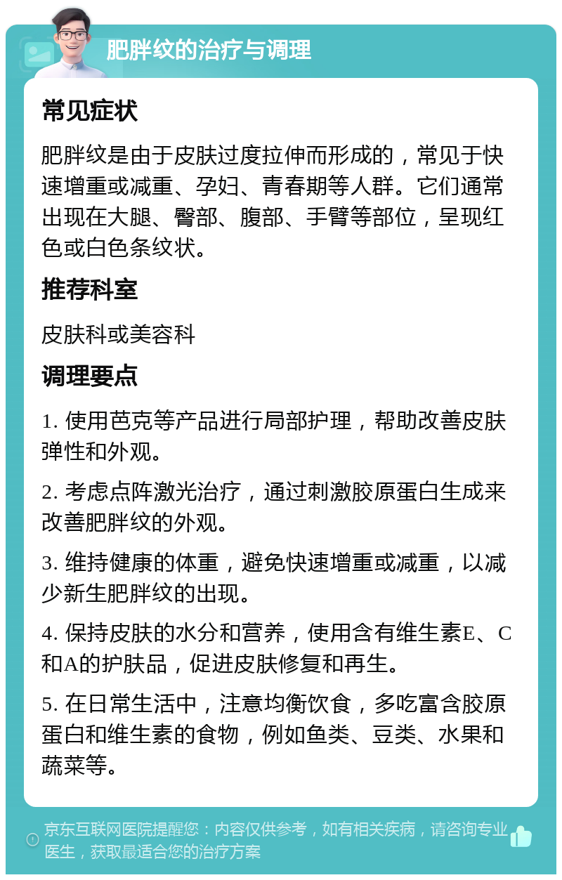 肥胖纹的治疗与调理 常见症状 肥胖纹是由于皮肤过度拉伸而形成的，常见于快速增重或减重、孕妇、青春期等人群。它们通常出现在大腿、臀部、腹部、手臂等部位，呈现红色或白色条纹状。 推荐科室 皮肤科或美容科 调理要点 1. 使用芭克等产品进行局部护理，帮助改善皮肤弹性和外观。 2. 考虑点阵激光治疗，通过刺激胶原蛋白生成来改善肥胖纹的外观。 3. 维持健康的体重，避免快速增重或减重，以减少新生肥胖纹的出现。 4. 保持皮肤的水分和营养，使用含有维生素E、C和A的护肤品，促进皮肤修复和再生。 5. 在日常生活中，注意均衡饮食，多吃富含胶原蛋白和维生素的食物，例如鱼类、豆类、水果和蔬菜等。