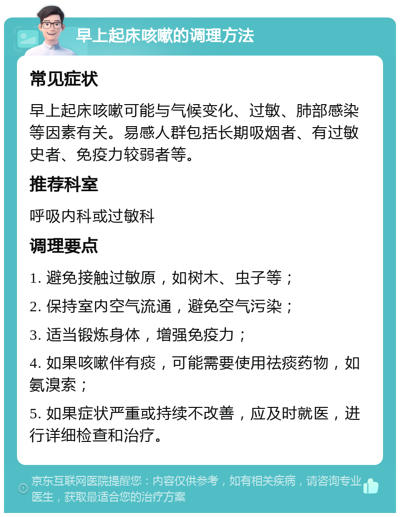 早上起床咳嗽的调理方法 常见症状 早上起床咳嗽可能与气候变化、过敏、肺部感染等因素有关。易感人群包括长期吸烟者、有过敏史者、免疫力较弱者等。 推荐科室 呼吸内科或过敏科 调理要点 1. 避免接触过敏原，如树木、虫子等； 2. 保持室内空气流通，避免空气污染； 3. 适当锻炼身体，增强免疫力； 4. 如果咳嗽伴有痰，可能需要使用祛痰药物，如氨溴索； 5. 如果症状严重或持续不改善，应及时就医，进行详细检查和治疗。