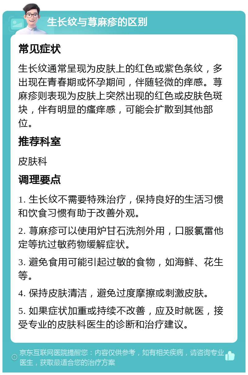 生长纹与荨麻疹的区别 常见症状 生长纹通常呈现为皮肤上的红色或紫色条纹，多出现在青春期或怀孕期间，伴随轻微的痒感。荨麻疹则表现为皮肤上突然出现的红色或皮肤色斑块，伴有明显的瘙痒感，可能会扩散到其他部位。 推荐科室 皮肤科 调理要点 1. 生长纹不需要特殊治疗，保持良好的生活习惯和饮食习惯有助于改善外观。 2. 荨麻疹可以使用炉甘石洗剂外用，口服氯雷他定等抗过敏药物缓解症状。 3. 避免食用可能引起过敏的食物，如海鲜、花生等。 4. 保持皮肤清洁，避免过度摩擦或刺激皮肤。 5. 如果症状加重或持续不改善，应及时就医，接受专业的皮肤科医生的诊断和治疗建议。