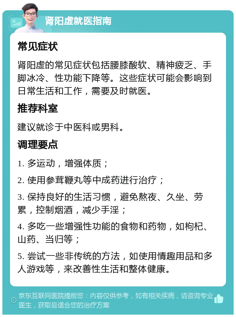 肾阳虚就医指南 常见症状 肾阳虚的常见症状包括腰膝酸软、精神疲乏、手脚冰冷、性功能下降等。这些症状可能会影响到日常生活和工作，需要及时就医。 推荐科室 建议就诊于中医科或男科。 调理要点 1. 多运动，增强体质； 2. 使用参茸鞭丸等中成药进行治疗； 3. 保持良好的生活习惯，避免熬夜、久坐、劳累，控制烟酒，减少手淫； 4. 多吃一些增强性功能的食物和药物，如枸杞、山药、当归等； 5. 尝试一些非传统的方法，如使用情趣用品和多人游戏等，来改善性生活和整体健康。