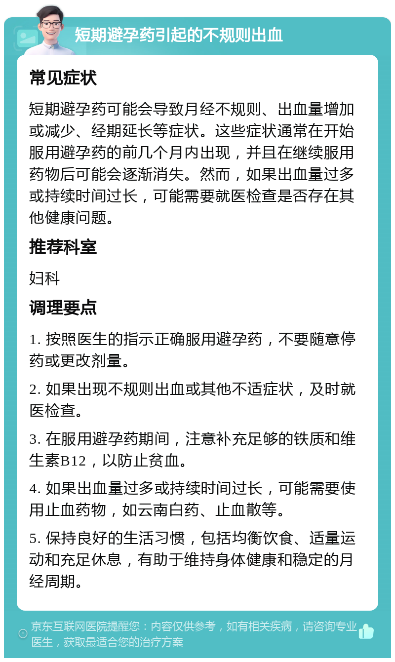 短期避孕药引起的不规则出血 常见症状 短期避孕药可能会导致月经不规则、出血量增加或减少、经期延长等症状。这些症状通常在开始服用避孕药的前几个月内出现，并且在继续服用药物后可能会逐渐消失。然而，如果出血量过多或持续时间过长，可能需要就医检查是否存在其他健康问题。 推荐科室 妇科 调理要点 1. 按照医生的指示正确服用避孕药，不要随意停药或更改剂量。 2. 如果出现不规则出血或其他不适症状，及时就医检查。 3. 在服用避孕药期间，注意补充足够的铁质和维生素B12，以防止贫血。 4. 如果出血量过多或持续时间过长，可能需要使用止血药物，如云南白药、止血散等。 5. 保持良好的生活习惯，包括均衡饮食、适量运动和充足休息，有助于维持身体健康和稳定的月经周期。