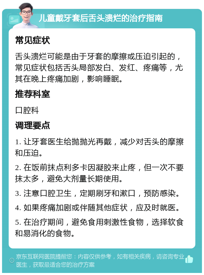 儿童戴牙套后舌头溃烂的治疗指南 常见症状 舌头溃烂可能是由于牙套的摩擦或压迫引起的，常见症状包括舌头局部发白、发红、疼痛等，尤其在晚上疼痛加剧，影响睡眠。 推荐科室 口腔科 调理要点 1. 让牙套医生给抛抛光再戴，减少对舌头的摩擦和压迫。 2. 在饭前抹点利多卡因凝胶来止疼，但一次不要抹太多，避免大剂量长期使用。 3. 注意口腔卫生，定期刷牙和漱口，预防感染。 4. 如果疼痛加剧或伴随其他症状，应及时就医。 5. 在治疗期间，避免食用刺激性食物，选择软食和易消化的食物。