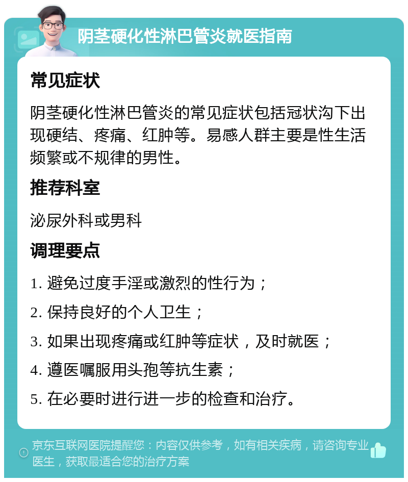 阴茎硬化性淋巴管炎就医指南 常见症状 阴茎硬化性淋巴管炎的常见症状包括冠状沟下出现硬结、疼痛、红肿等。易感人群主要是性生活频繁或不规律的男性。 推荐科室 泌尿外科或男科 调理要点 1. 避免过度手淫或激烈的性行为； 2. 保持良好的个人卫生； 3. 如果出现疼痛或红肿等症状，及时就医； 4. 遵医嘱服用头孢等抗生素； 5. 在必要时进行进一步的检查和治疗。