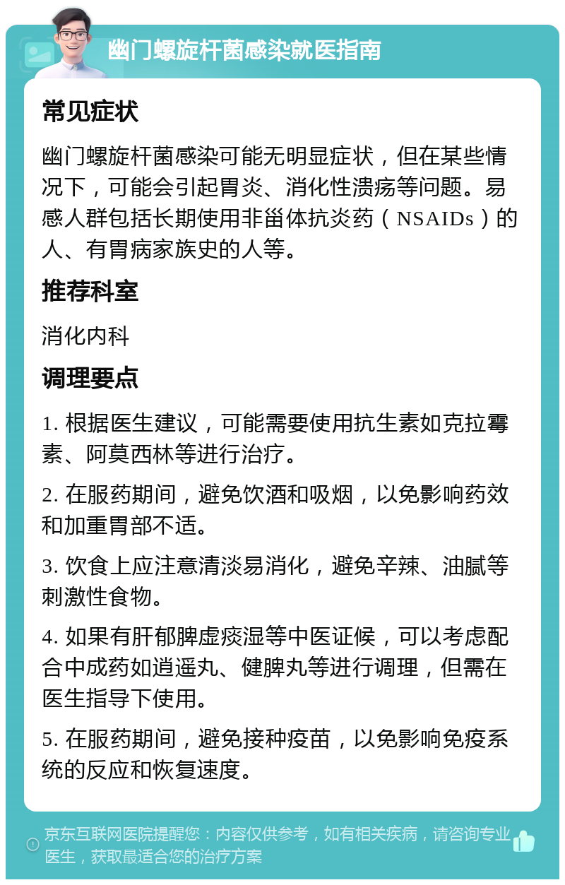 幽门螺旋杆菌感染就医指南 常见症状 幽门螺旋杆菌感染可能无明显症状，但在某些情况下，可能会引起胃炎、消化性溃疡等问题。易感人群包括长期使用非甾体抗炎药（NSAIDs）的人、有胃病家族史的人等。 推荐科室 消化内科 调理要点 1. 根据医生建议，可能需要使用抗生素如克拉霉素、阿莫西林等进行治疗。 2. 在服药期间，避免饮酒和吸烟，以免影响药效和加重胃部不适。 3. 饮食上应注意清淡易消化，避免辛辣、油腻等刺激性食物。 4. 如果有肝郁脾虚痰湿等中医证候，可以考虑配合中成药如逍遥丸、健脾丸等进行调理，但需在医生指导下使用。 5. 在服药期间，避免接种疫苗，以免影响免疫系统的反应和恢复速度。