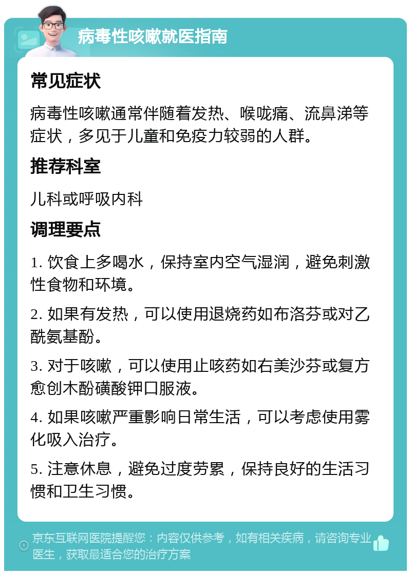 病毒性咳嗽就医指南 常见症状 病毒性咳嗽通常伴随着发热、喉咙痛、流鼻涕等症状，多见于儿童和免疫力较弱的人群。 推荐科室 儿科或呼吸内科 调理要点 1. 饮食上多喝水，保持室内空气湿润，避免刺激性食物和环境。 2. 如果有发热，可以使用退烧药如布洛芬或对乙酰氨基酚。 3. 对于咳嗽，可以使用止咳药如右美沙芬或复方愈创木酚磺酸钾口服液。 4. 如果咳嗽严重影响日常生活，可以考虑使用雾化吸入治疗。 5. 注意休息，避免过度劳累，保持良好的生活习惯和卫生习惯。