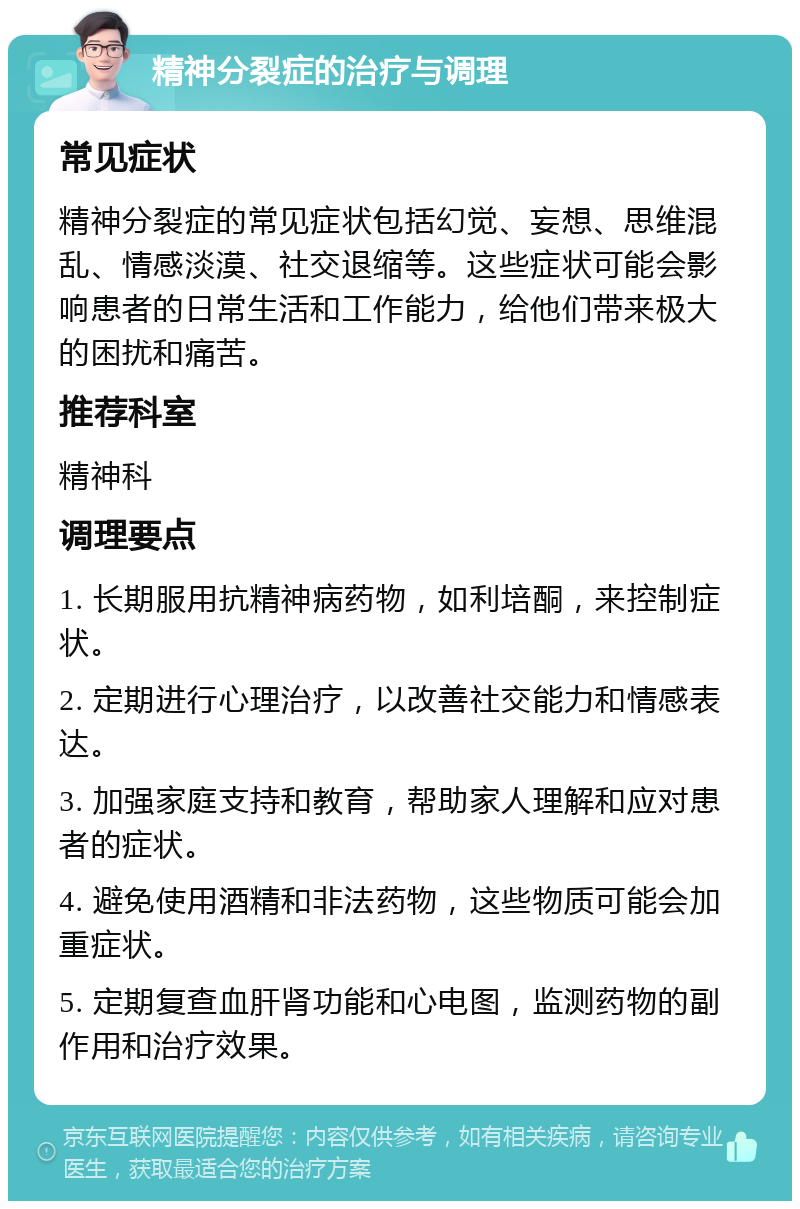 精神分裂症的治疗与调理 常见症状 精神分裂症的常见症状包括幻觉、妄想、思维混乱、情感淡漠、社交退缩等。这些症状可能会影响患者的日常生活和工作能力，给他们带来极大的困扰和痛苦。 推荐科室 精神科 调理要点 1. 长期服用抗精神病药物，如利培酮，来控制症状。 2. 定期进行心理治疗，以改善社交能力和情感表达。 3. 加强家庭支持和教育，帮助家人理解和应对患者的症状。 4. 避免使用酒精和非法药物，这些物质可能会加重症状。 5. 定期复查血肝肾功能和心电图，监测药物的副作用和治疗效果。