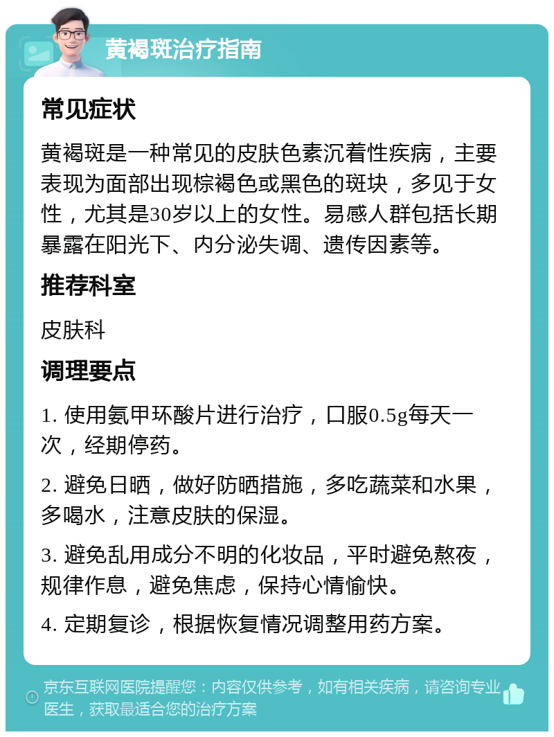 黄褐斑治疗指南 常见症状 黄褐斑是一种常见的皮肤色素沉着性疾病，主要表现为面部出现棕褐色或黑色的斑块，多见于女性，尤其是30岁以上的女性。易感人群包括长期暴露在阳光下、内分泌失调、遗传因素等。 推荐科室 皮肤科 调理要点 1. 使用氨甲环酸片进行治疗，口服0.5g每天一次，经期停药。 2. 避免日晒，做好防晒措施，多吃蔬菜和水果，多喝水，注意皮肤的保湿。 3. 避免乱用成分不明的化妆品，平时避免熬夜，规律作息，避免焦虑，保持心情愉快。 4. 定期复诊，根据恢复情况调整用药方案。