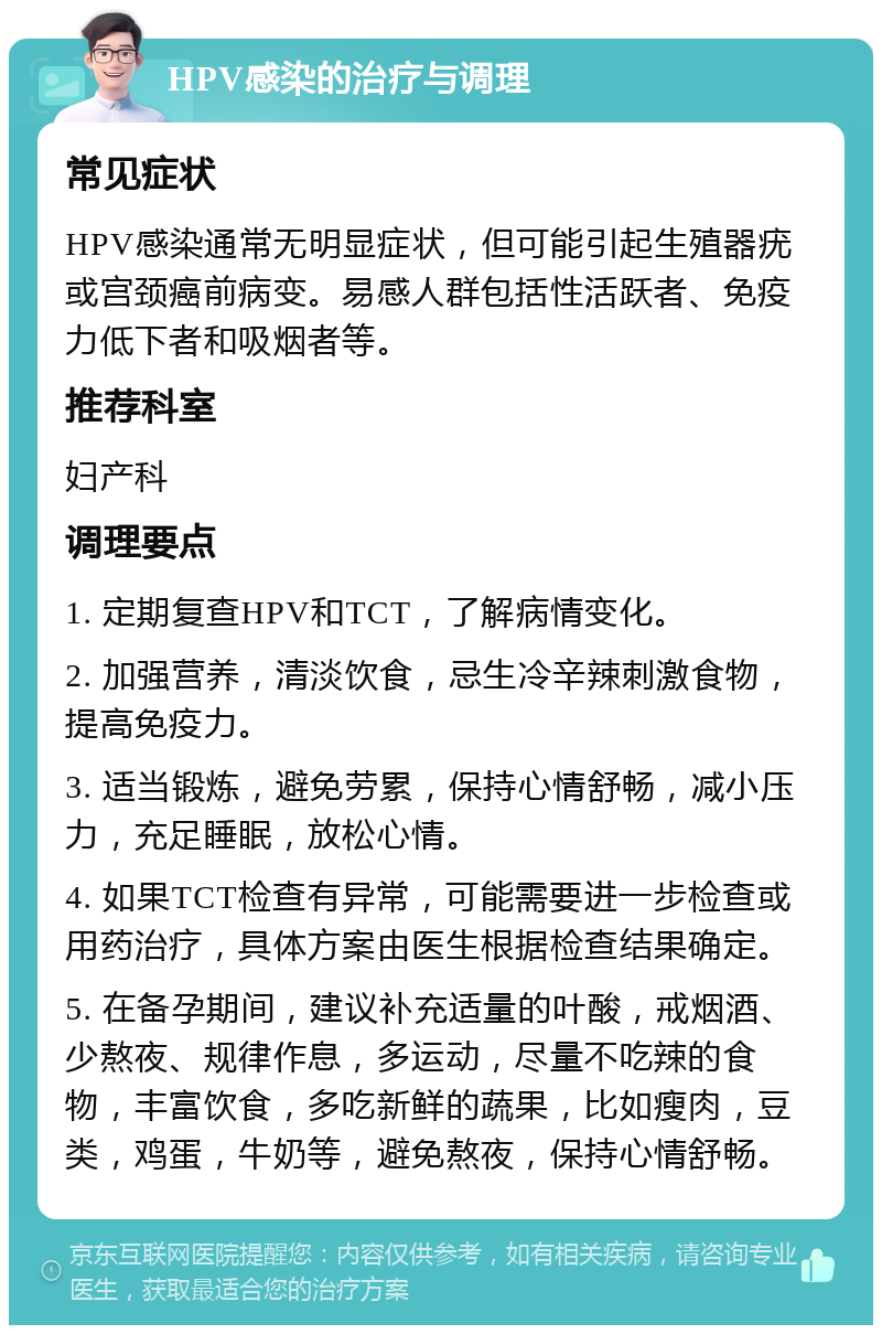 HPV感染的治疗与调理 常见症状 HPV感染通常无明显症状，但可能引起生殖器疣或宫颈癌前病变。易感人群包括性活跃者、免疫力低下者和吸烟者等。 推荐科室 妇产科 调理要点 1. 定期复查HPV和TCT，了解病情变化。 2. 加强营养，清淡饮食，忌生冷辛辣刺激食物，提高免疫力。 3. 适当锻炼，避免劳累，保持心情舒畅，减小压力，充足睡眠，放松心情。 4. 如果TCT检查有异常，可能需要进一步检查或用药治疗，具体方案由医生根据检查结果确定。 5. 在备孕期间，建议补充适量的叶酸，戒烟酒、少熬夜、规律作息，多运动，尽量不吃辣的食物，丰富饮食，多吃新鲜的蔬果，比如瘦肉，豆类，鸡蛋，牛奶等，避免熬夜，保持心情舒畅。