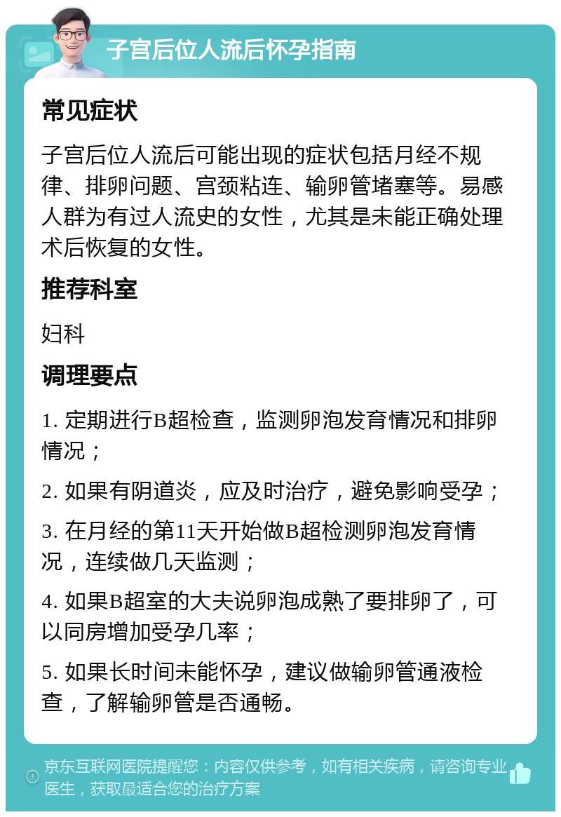 子宫后位人流后怀孕指南 常见症状 子宫后位人流后可能出现的症状包括月经不规律、排卵问题、宫颈粘连、输卵管堵塞等。易感人群为有过人流史的女性，尤其是未能正确处理术后恢复的女性。 推荐科室 妇科 调理要点 1. 定期进行B超检查，监测卵泡发育情况和排卵情况； 2. 如果有阴道炎，应及时治疗，避免影响受孕； 3. 在月经的第11天开始做B超检测卵泡发育情况，连续做几天监测； 4. 如果B超室的大夫说卵泡成熟了要排卵了，可以同房增加受孕几率； 5. 如果长时间未能怀孕，建议做输卵管通液检查，了解输卵管是否通畅。