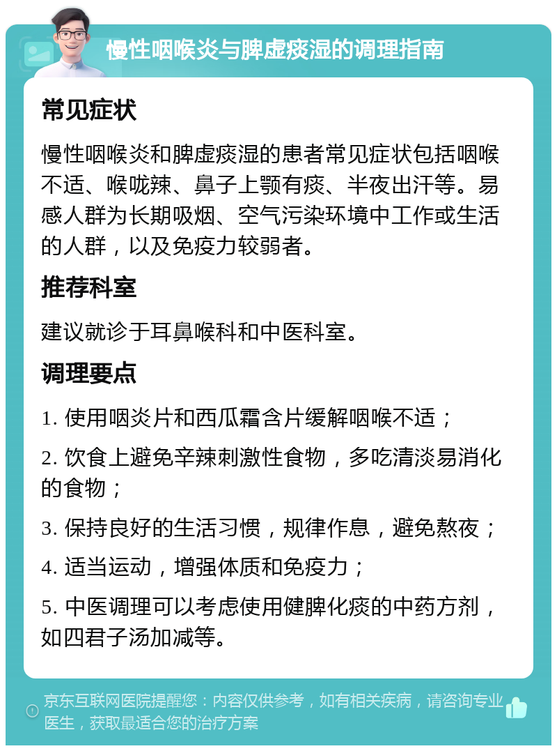 慢性咽喉炎与脾虚痰湿的调理指南 常见症状 慢性咽喉炎和脾虚痰湿的患者常见症状包括咽喉不适、喉咙辣、鼻子上颚有痰、半夜出汗等。易感人群为长期吸烟、空气污染环境中工作或生活的人群，以及免疫力较弱者。 推荐科室 建议就诊于耳鼻喉科和中医科室。 调理要点 1. 使用咽炎片和西瓜霜含片缓解咽喉不适； 2. 饮食上避免辛辣刺激性食物，多吃清淡易消化的食物； 3. 保持良好的生活习惯，规律作息，避免熬夜； 4. 适当运动，增强体质和免疫力； 5. 中医调理可以考虑使用健脾化痰的中药方剂，如四君子汤加减等。