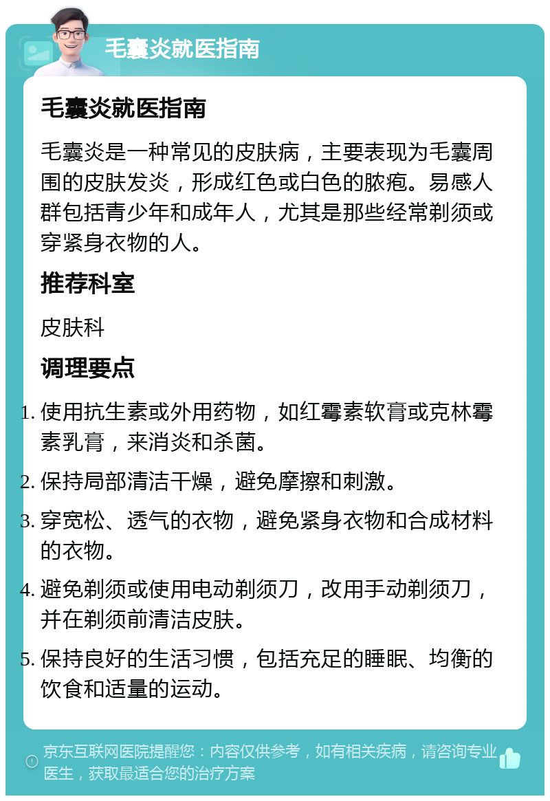 毛囊炎就医指南 毛囊炎就医指南 毛囊炎是一种常见的皮肤病，主要表现为毛囊周围的皮肤发炎，形成红色或白色的脓疱。易感人群包括青少年和成年人，尤其是那些经常剃须或穿紧身衣物的人。 推荐科室 皮肤科 调理要点 使用抗生素或外用药物，如红霉素软膏或克林霉素乳膏，来消炎和杀菌。 保持局部清洁干燥，避免摩擦和刺激。 穿宽松、透气的衣物，避免紧身衣物和合成材料的衣物。 避免剃须或使用电动剃须刀，改用手动剃须刀，并在剃须前清洁皮肤。 保持良好的生活习惯，包括充足的睡眠、均衡的饮食和适量的运动。