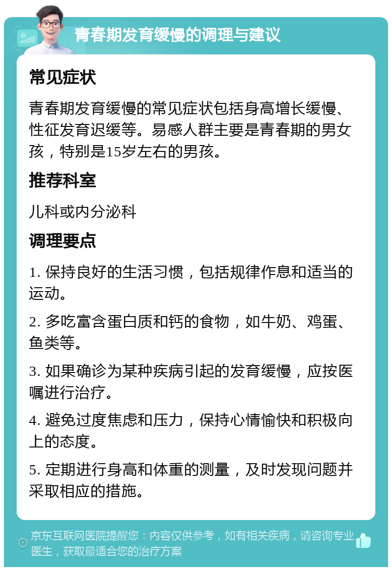 青春期发育缓慢的调理与建议 常见症状 青春期发育缓慢的常见症状包括身高增长缓慢、性征发育迟缓等。易感人群主要是青春期的男女孩，特别是15岁左右的男孩。 推荐科室 儿科或内分泌科 调理要点 1. 保持良好的生活习惯，包括规律作息和适当的运动。 2. 多吃富含蛋白质和钙的食物，如牛奶、鸡蛋、鱼类等。 3. 如果确诊为某种疾病引起的发育缓慢，应按医嘱进行治疗。 4. 避免过度焦虑和压力，保持心情愉快和积极向上的态度。 5. 定期进行身高和体重的测量，及时发现问题并采取相应的措施。