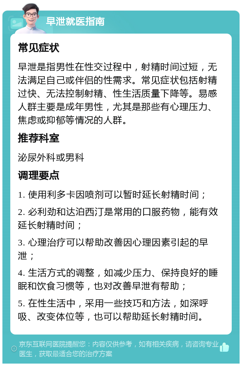 早泄就医指南 常见症状 早泄是指男性在性交过程中，射精时间过短，无法满足自己或伴侣的性需求。常见症状包括射精过快、无法控制射精、性生活质量下降等。易感人群主要是成年男性，尤其是那些有心理压力、焦虑或抑郁等情况的人群。 推荐科室 泌尿外科或男科 调理要点 1. 使用利多卡因喷剂可以暂时延长射精时间； 2. 必利劲和达泊西汀是常用的口服药物，能有效延长射精时间； 3. 心理治疗可以帮助改善因心理因素引起的早泄； 4. 生活方式的调整，如减少压力、保持良好的睡眠和饮食习惯等，也对改善早泄有帮助； 5. 在性生活中，采用一些技巧和方法，如深呼吸、改变体位等，也可以帮助延长射精时间。