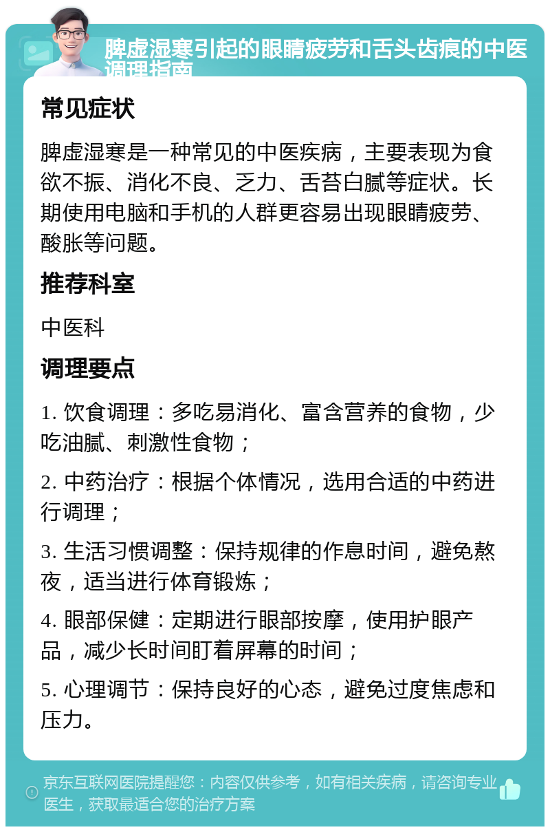 脾虚湿寒引起的眼睛疲劳和舌头齿痕的中医调理指南 常见症状 脾虚湿寒是一种常见的中医疾病，主要表现为食欲不振、消化不良、乏力、舌苔白腻等症状。长期使用电脑和手机的人群更容易出现眼睛疲劳、酸胀等问题。 推荐科室 中医科 调理要点 1. 饮食调理：多吃易消化、富含营养的食物，少吃油腻、刺激性食物； 2. 中药治疗：根据个体情况，选用合适的中药进行调理； 3. 生活习惯调整：保持规律的作息时间，避免熬夜，适当进行体育锻炼； 4. 眼部保健：定期进行眼部按摩，使用护眼产品，减少长时间盯着屏幕的时间； 5. 心理调节：保持良好的心态，避免过度焦虑和压力。