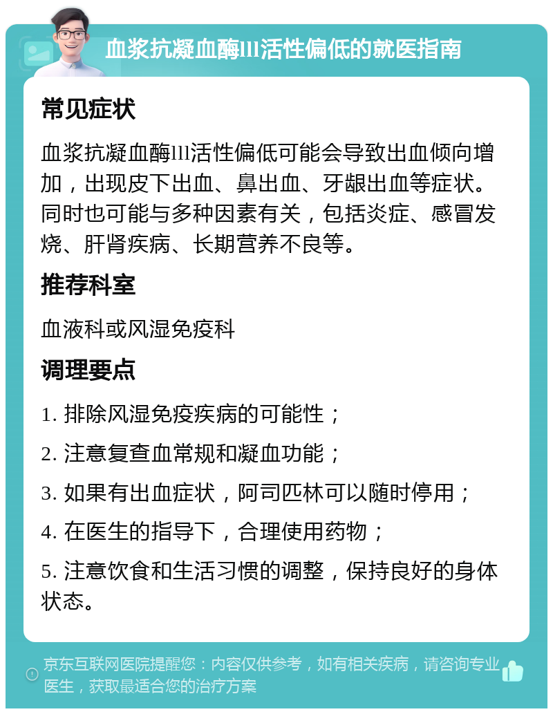 血浆抗凝血酶lll活性偏低的就医指南 常见症状 血浆抗凝血酶lll活性偏低可能会导致出血倾向增加，出现皮下出血、鼻出血、牙龈出血等症状。同时也可能与多种因素有关，包括炎症、感冒发烧、肝肾疾病、长期营养不良等。 推荐科室 血液科或风湿免疫科 调理要点 1. 排除风湿免疫疾病的可能性； 2. 注意复查血常规和凝血功能； 3. 如果有出血症状，阿司匹林可以随时停用； 4. 在医生的指导下，合理使用药物； 5. 注意饮食和生活习惯的调整，保持良好的身体状态。