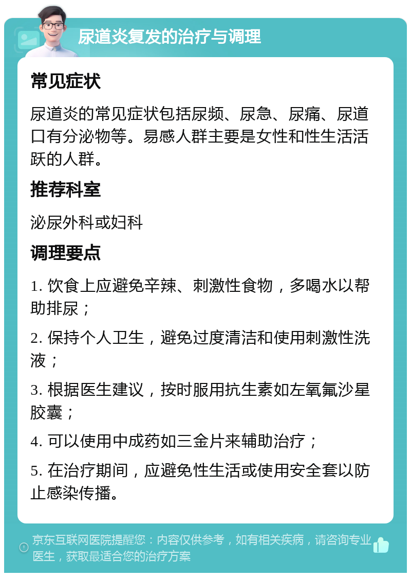 尿道炎复发的治疗与调理 常见症状 尿道炎的常见症状包括尿频、尿急、尿痛、尿道口有分泌物等。易感人群主要是女性和性生活活跃的人群。 推荐科室 泌尿外科或妇科 调理要点 1. 饮食上应避免辛辣、刺激性食物，多喝水以帮助排尿； 2. 保持个人卫生，避免过度清洁和使用刺激性洗液； 3. 根据医生建议，按时服用抗生素如左氧氟沙星胶囊； 4. 可以使用中成药如三金片来辅助治疗； 5. 在治疗期间，应避免性生活或使用安全套以防止感染传播。