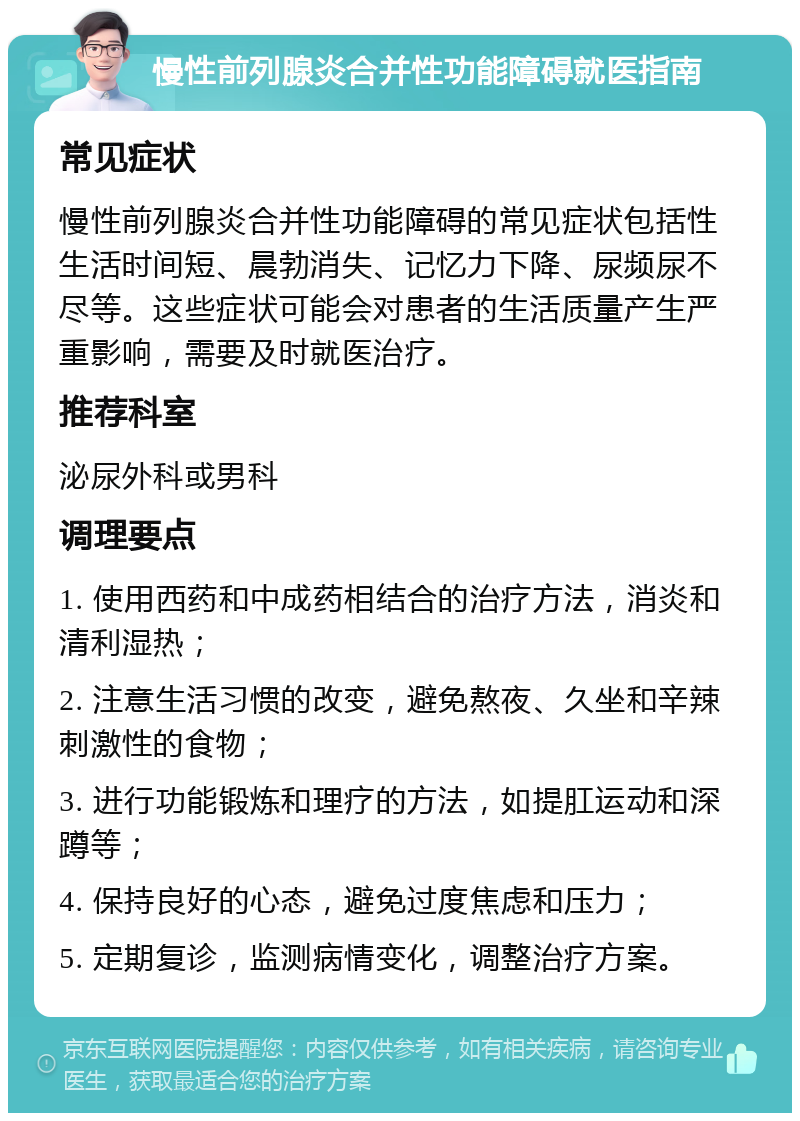 慢性前列腺炎合并性功能障碍就医指南 常见症状 慢性前列腺炎合并性功能障碍的常见症状包括性生活时间短、晨勃消失、记忆力下降、尿频尿不尽等。这些症状可能会对患者的生活质量产生严重影响，需要及时就医治疗。 推荐科室 泌尿外科或男科 调理要点 1. 使用西药和中成药相结合的治疗方法，消炎和清利湿热； 2. 注意生活习惯的改变，避免熬夜、久坐和辛辣刺激性的食物； 3. 进行功能锻炼和理疗的方法，如提肛运动和深蹲等； 4. 保持良好的心态，避免过度焦虑和压力； 5. 定期复诊，监测病情变化，调整治疗方案。