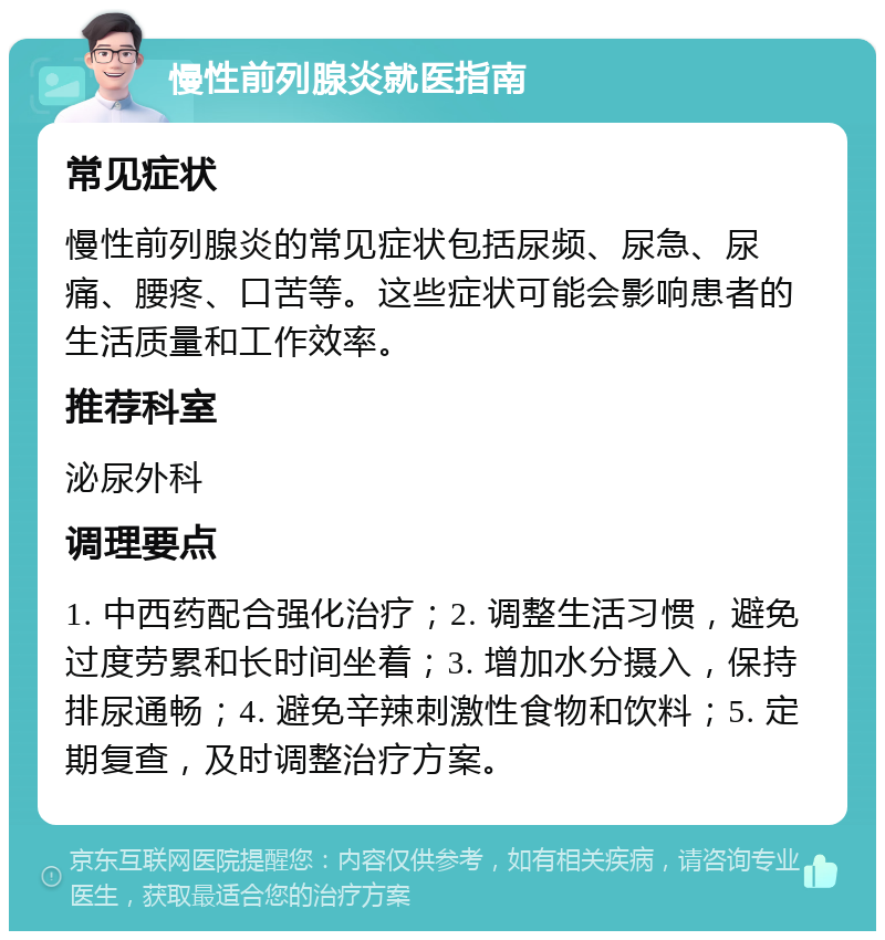 慢性前列腺炎就医指南 常见症状 慢性前列腺炎的常见症状包括尿频、尿急、尿痛、腰疼、口苦等。这些症状可能会影响患者的生活质量和工作效率。 推荐科室 泌尿外科 调理要点 1. 中西药配合强化治疗；2. 调整生活习惯，避免过度劳累和长时间坐着；3. 增加水分摄入，保持排尿通畅；4. 避免辛辣刺激性食物和饮料；5. 定期复查，及时调整治疗方案。