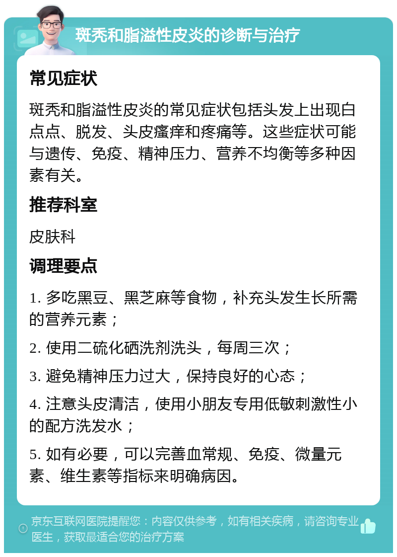 斑秃和脂溢性皮炎的诊断与治疗 常见症状 斑秃和脂溢性皮炎的常见症状包括头发上出现白点点、脱发、头皮瘙痒和疼痛等。这些症状可能与遗传、免疫、精神压力、营养不均衡等多种因素有关。 推荐科室 皮肤科 调理要点 1. 多吃黑豆、黑芝麻等食物，补充头发生长所需的营养元素； 2. 使用二硫化硒洗剂洗头，每周三次； 3. 避免精神压力过大，保持良好的心态； 4. 注意头皮清洁，使用小朋友专用低敏刺激性小的配方洗发水； 5. 如有必要，可以完善血常规、免疫、微量元素、维生素等指标来明确病因。