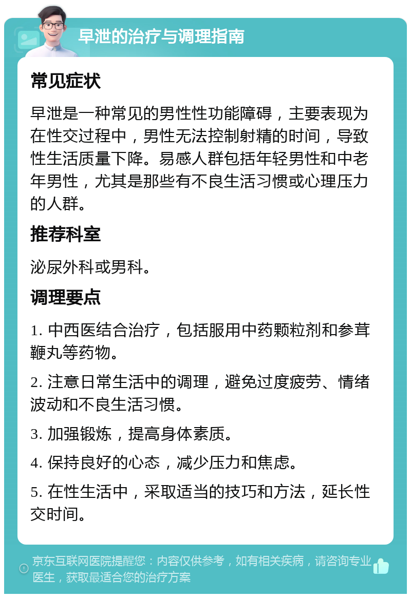 早泄的治疗与调理指南 常见症状 早泄是一种常见的男性性功能障碍，主要表现为在性交过程中，男性无法控制射精的时间，导致性生活质量下降。易感人群包括年轻男性和中老年男性，尤其是那些有不良生活习惯或心理压力的人群。 推荐科室 泌尿外科或男科。 调理要点 1. 中西医结合治疗，包括服用中药颗粒剂和参茸鞭丸等药物。 2. 注意日常生活中的调理，避免过度疲劳、情绪波动和不良生活习惯。 3. 加强锻炼，提高身体素质。 4. 保持良好的心态，减少压力和焦虑。 5. 在性生活中，采取适当的技巧和方法，延长性交时间。