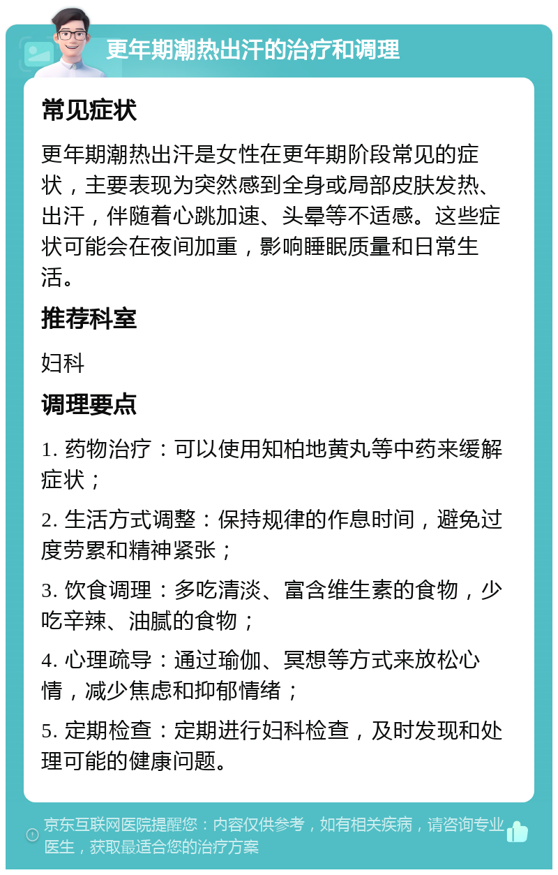 更年期潮热出汗的治疗和调理 常见症状 更年期潮热出汗是女性在更年期阶段常见的症状，主要表现为突然感到全身或局部皮肤发热、出汗，伴随着心跳加速、头晕等不适感。这些症状可能会在夜间加重，影响睡眠质量和日常生活。 推荐科室 妇科 调理要点 1. 药物治疗：可以使用知柏地黄丸等中药来缓解症状； 2. 生活方式调整：保持规律的作息时间，避免过度劳累和精神紧张； 3. 饮食调理：多吃清淡、富含维生素的食物，少吃辛辣、油腻的食物； 4. 心理疏导：通过瑜伽、冥想等方式来放松心情，减少焦虑和抑郁情绪； 5. 定期检查：定期进行妇科检查，及时发现和处理可能的健康问题。