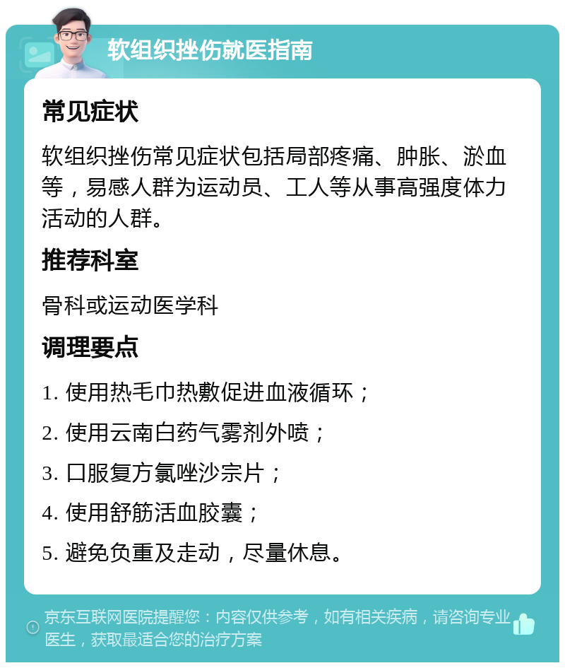 软组织挫伤就医指南 常见症状 软组织挫伤常见症状包括局部疼痛、肿胀、淤血等，易感人群为运动员、工人等从事高强度体力活动的人群。 推荐科室 骨科或运动医学科 调理要点 1. 使用热毛巾热敷促进血液循环； 2. 使用云南白药气雾剂外喷； 3. 口服复方氯唑沙宗片； 4. 使用舒筋活血胶囊； 5. 避免负重及走动，尽量休息。