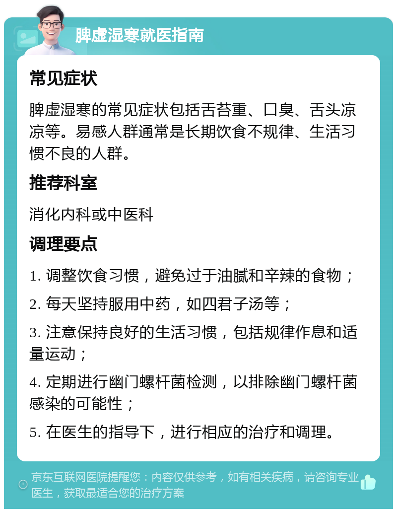 脾虚湿寒就医指南 常见症状 脾虚湿寒的常见症状包括舌苔重、口臭、舌头凉凉等。易感人群通常是长期饮食不规律、生活习惯不良的人群。 推荐科室 消化内科或中医科 调理要点 1. 调整饮食习惯，避免过于油腻和辛辣的食物； 2. 每天坚持服用中药，如四君子汤等； 3. 注意保持良好的生活习惯，包括规律作息和适量运动； 4. 定期进行幽门螺杆菌检测，以排除幽门螺杆菌感染的可能性； 5. 在医生的指导下，进行相应的治疗和调理。