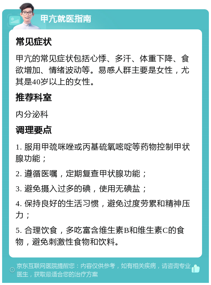 甲亢就医指南 常见症状 甲亢的常见症状包括心悸、多汗、体重下降、食欲增加、情绪波动等。易感人群主要是女性，尤其是40岁以上的女性。 推荐科室 内分泌科 调理要点 1. 服用甲巯咪唑或丙基硫氧嘧啶等药物控制甲状腺功能； 2. 遵循医嘱，定期复查甲状腺功能； 3. 避免摄入过多的碘，使用无碘盐； 4. 保持良好的生活习惯，避免过度劳累和精神压力； 5. 合理饮食，多吃富含维生素B和维生素C的食物，避免刺激性食物和饮料。