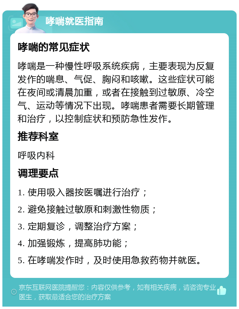 哮喘就医指南 哮喘的常见症状 哮喘是一种慢性呼吸系统疾病，主要表现为反复发作的喘息、气促、胸闷和咳嗽。这些症状可能在夜间或清晨加重，或者在接触到过敏原、冷空气、运动等情况下出现。哮喘患者需要长期管理和治疗，以控制症状和预防急性发作。 推荐科室 呼吸内科 调理要点 1. 使用吸入器按医嘱进行治疗； 2. 避免接触过敏原和刺激性物质； 3. 定期复诊，调整治疗方案； 4. 加强锻炼，提高肺功能； 5. 在哮喘发作时，及时使用急救药物并就医。