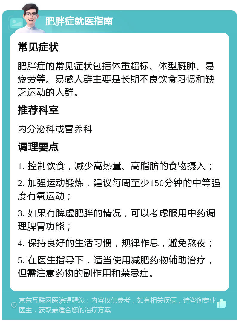 肥胖症就医指南 常见症状 肥胖症的常见症状包括体重超标、体型臃肿、易疲劳等。易感人群主要是长期不良饮食习惯和缺乏运动的人群。 推荐科室 内分泌科或营养科 调理要点 1. 控制饮食，减少高热量、高脂肪的食物摄入； 2. 加强运动锻炼，建议每周至少150分钟的中等强度有氧运动； 3. 如果有脾虚肥胖的情况，可以考虑服用中药调理脾胃功能； 4. 保持良好的生活习惯，规律作息，避免熬夜； 5. 在医生指导下，适当使用减肥药物辅助治疗，但需注意药物的副作用和禁忌症。