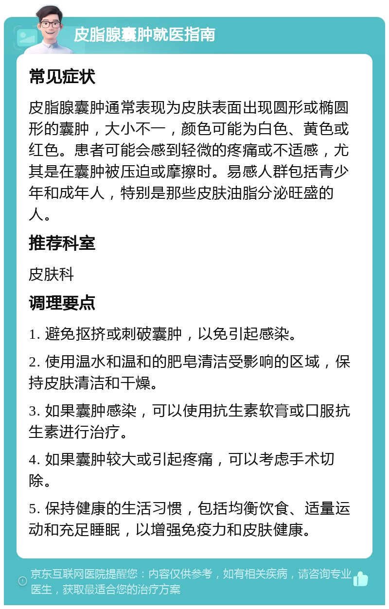 皮脂腺囊肿就医指南 常见症状 皮脂腺囊肿通常表现为皮肤表面出现圆形或椭圆形的囊肿，大小不一，颜色可能为白色、黄色或红色。患者可能会感到轻微的疼痛或不适感，尤其是在囊肿被压迫或摩擦时。易感人群包括青少年和成年人，特别是那些皮肤油脂分泌旺盛的人。 推荐科室 皮肤科 调理要点 1. 避免抠挤或刺破囊肿，以免引起感染。 2. 使用温水和温和的肥皂清洁受影响的区域，保持皮肤清洁和干燥。 3. 如果囊肿感染，可以使用抗生素软膏或口服抗生素进行治疗。 4. 如果囊肿较大或引起疼痛，可以考虑手术切除。 5. 保持健康的生活习惯，包括均衡饮食、适量运动和充足睡眠，以增强免疫力和皮肤健康。