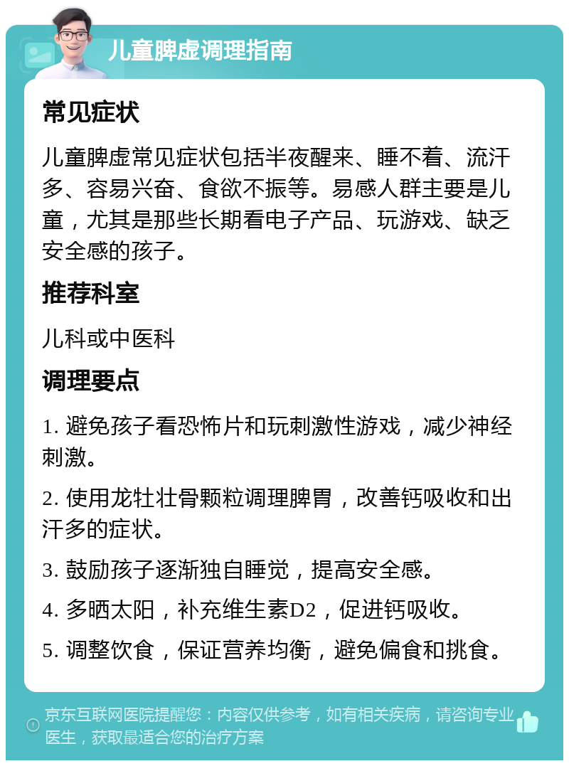 儿童脾虚调理指南 常见症状 儿童脾虚常见症状包括半夜醒来、睡不着、流汗多、容易兴奋、食欲不振等。易感人群主要是儿童，尤其是那些长期看电子产品、玩游戏、缺乏安全感的孩子。 推荐科室 儿科或中医科 调理要点 1. 避免孩子看恐怖片和玩刺激性游戏，减少神经刺激。 2. 使用龙牡壮骨颗粒调理脾胃，改善钙吸收和出汗多的症状。 3. 鼓励孩子逐渐独自睡觉，提高安全感。 4. 多晒太阳，补充维生素D2，促进钙吸收。 5. 调整饮食，保证营养均衡，避免偏食和挑食。