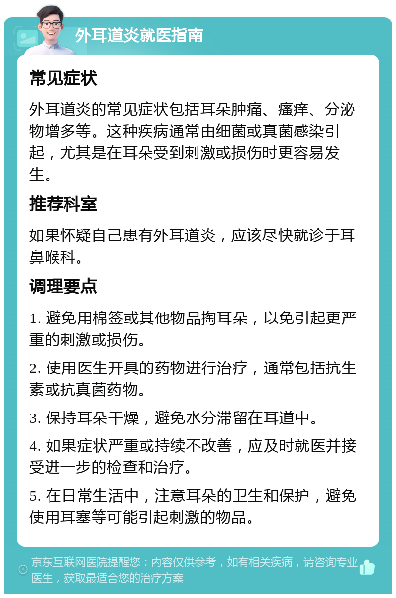 外耳道炎就医指南 常见症状 外耳道炎的常见症状包括耳朵肿痛、瘙痒、分泌物增多等。这种疾病通常由细菌或真菌感染引起，尤其是在耳朵受到刺激或损伤时更容易发生。 推荐科室 如果怀疑自己患有外耳道炎，应该尽快就诊于耳鼻喉科。 调理要点 1. 避免用棉签或其他物品掏耳朵，以免引起更严重的刺激或损伤。 2. 使用医生开具的药物进行治疗，通常包括抗生素或抗真菌药物。 3. 保持耳朵干燥，避免水分滞留在耳道中。 4. 如果症状严重或持续不改善，应及时就医并接受进一步的检查和治疗。 5. 在日常生活中，注意耳朵的卫生和保护，避免使用耳塞等可能引起刺激的物品。