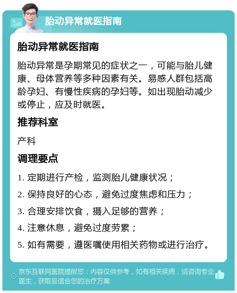 胎动异常就医指南 胎动异常就医指南 胎动异常是孕期常见的症状之一，可能与胎儿健康、母体营养等多种因素有关。易感人群包括高龄孕妇、有慢性疾病的孕妇等。如出现胎动减少或停止，应及时就医。 推荐科室 产科 调理要点 1. 定期进行产检，监测胎儿健康状况； 2. 保持良好的心态，避免过度焦虑和压力； 3. 合理安排饮食，摄入足够的营养； 4. 注意休息，避免过度劳累； 5. 如有需要，遵医嘱使用相关药物或进行治疗。