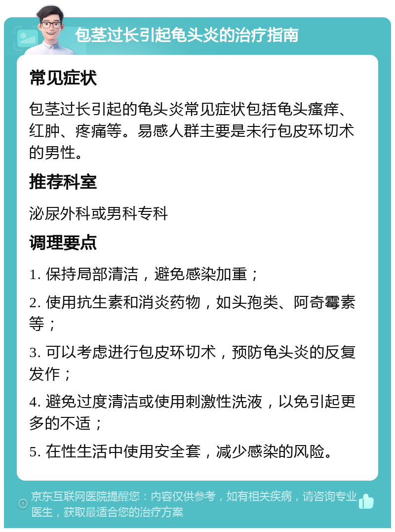 包茎过长引起龟头炎的治疗指南 常见症状 包茎过长引起的龟头炎常见症状包括龟头瘙痒、红肿、疼痛等。易感人群主要是未行包皮环切术的男性。 推荐科室 泌尿外科或男科专科 调理要点 1. 保持局部清洁，避免感染加重； 2. 使用抗生素和消炎药物，如头孢类、阿奇霉素等； 3. 可以考虑进行包皮环切术，预防龟头炎的反复发作； 4. 避免过度清洁或使用刺激性洗液，以免引起更多的不适； 5. 在性生活中使用安全套，减少感染的风险。