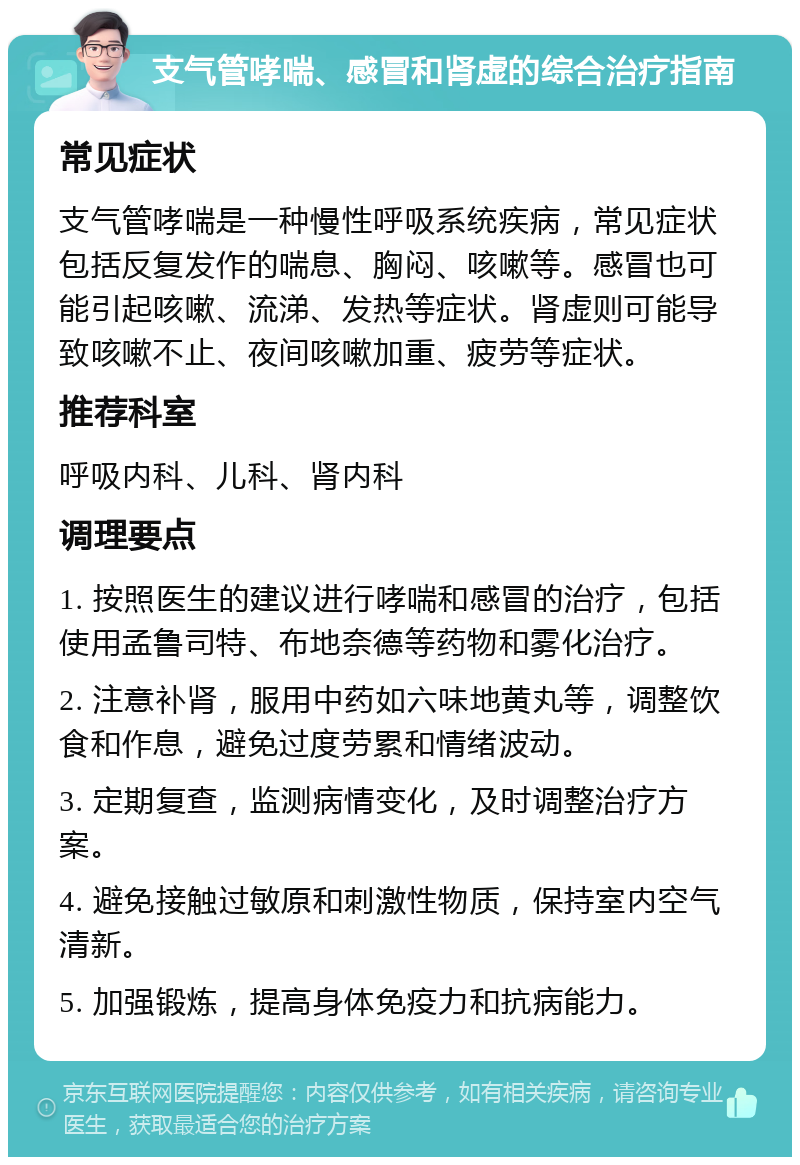 支气管哮喘、感冒和肾虚的综合治疗指南 常见症状 支气管哮喘是一种慢性呼吸系统疾病，常见症状包括反复发作的喘息、胸闷、咳嗽等。感冒也可能引起咳嗽、流涕、发热等症状。肾虚则可能导致咳嗽不止、夜间咳嗽加重、疲劳等症状。 推荐科室 呼吸内科、儿科、肾内科 调理要点 1. 按照医生的建议进行哮喘和感冒的治疗，包括使用孟鲁司特、布地奈德等药物和雾化治疗。 2. 注意补肾，服用中药如六味地黄丸等，调整饮食和作息，避免过度劳累和情绪波动。 3. 定期复查，监测病情变化，及时调整治疗方案。 4. 避免接触过敏原和刺激性物质，保持室内空气清新。 5. 加强锻炼，提高身体免疫力和抗病能力。