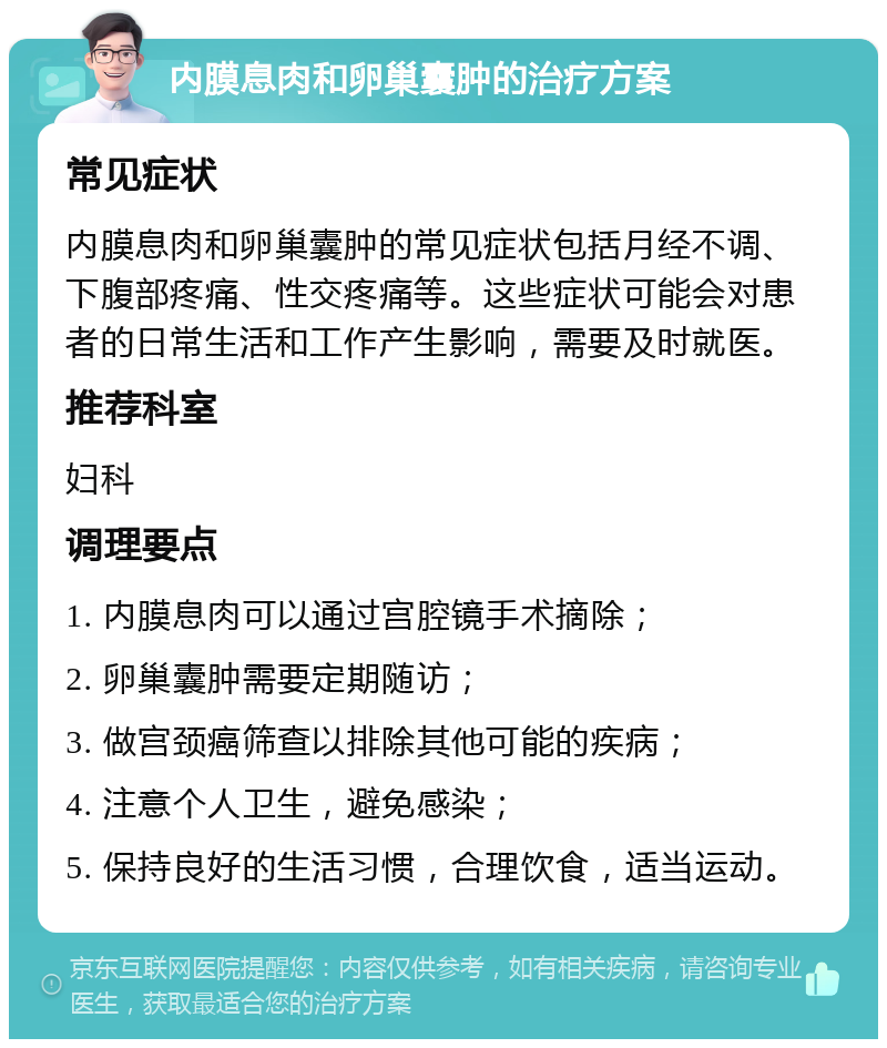 内膜息肉和卵巢囊肿的治疗方案 常见症状 内膜息肉和卵巢囊肿的常见症状包括月经不调、下腹部疼痛、性交疼痛等。这些症状可能会对患者的日常生活和工作产生影响，需要及时就医。 推荐科室 妇科 调理要点 1. 内膜息肉可以通过宫腔镜手术摘除； 2. 卵巢囊肿需要定期随访； 3. 做宫颈癌筛查以排除其他可能的疾病； 4. 注意个人卫生，避免感染； 5. 保持良好的生活习惯，合理饮食，适当运动。