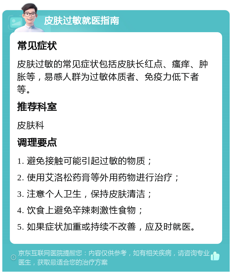 皮肤过敏就医指南 常见症状 皮肤过敏的常见症状包括皮肤长红点、瘙痒、肿胀等，易感人群为过敏体质者、免疫力低下者等。 推荐科室 皮肤科 调理要点 1. 避免接触可能引起过敏的物质； 2. 使用艾洛松药膏等外用药物进行治疗； 3. 注意个人卫生，保持皮肤清洁； 4. 饮食上避免辛辣刺激性食物； 5. 如果症状加重或持续不改善，应及时就医。